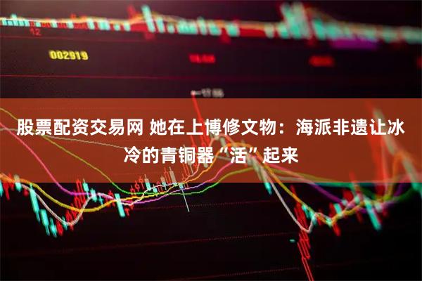 股票配资交易网 她在上博修文物：海派非遗让冰冷的青铜器“活”起来